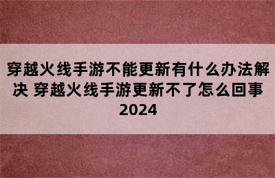 穿越火线手游不能更新有什么办法解决 穿越火线手游更新不了怎么回事2024